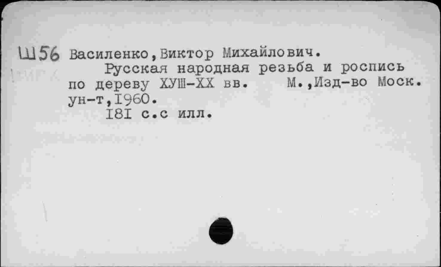 ﻿LU 56 Василенко,Виктор Михайлович.
Гусская народная резьба и роспись по дереву ХУШ-ХХ вв. М.,Изд-во Моск, ун-т,I960.
I8I с.с илл.